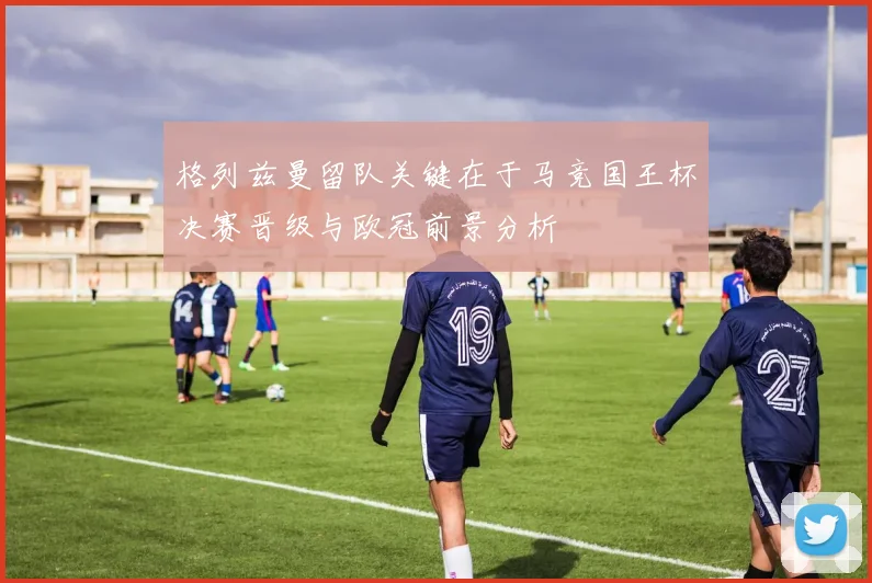 格列兹曼留队关键在于马竞国王杯决赛晋级与欧冠前景分析