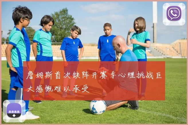 詹姆斯首次缺阵开赛季心理挑战巨大感慨难以承受