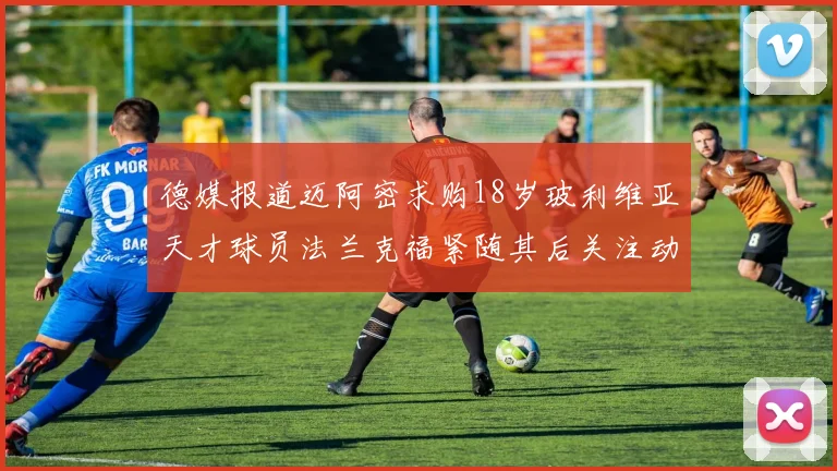 德媒报道迈阿密求购18岁玻利维亚天才球员法兰克福紧随其后关注动态