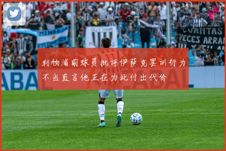 利物浦前球员批评伊萨克罢训行为不当直言他正在为此付出代价