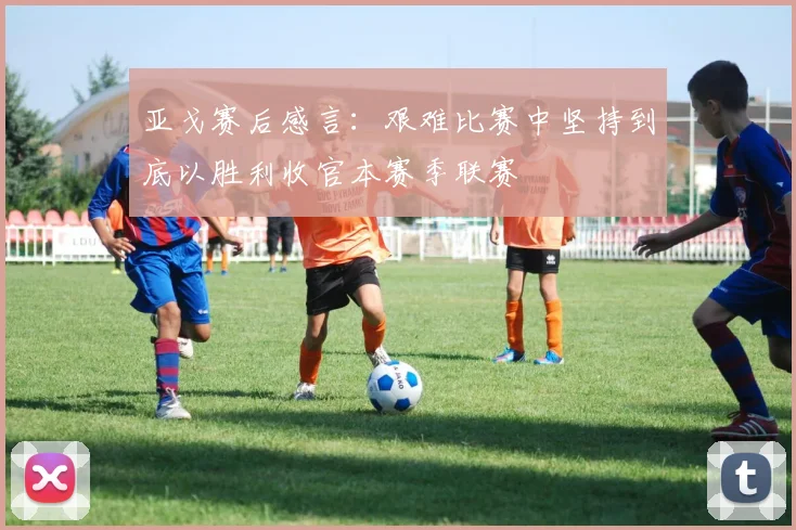 亚戈赛后感言:艰难比赛中坚持到底以胜利收官本赛季联赛