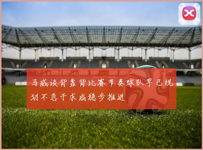 马威谈背靠背比赛节奏球队早已规划不急于求成稳步推进