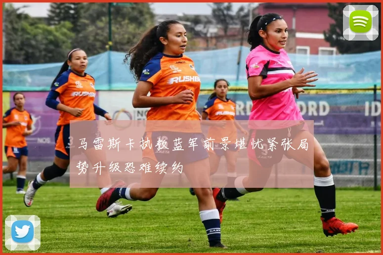 马雷斯卡执教蓝军前景堪忧紧张局势升级恐难续约