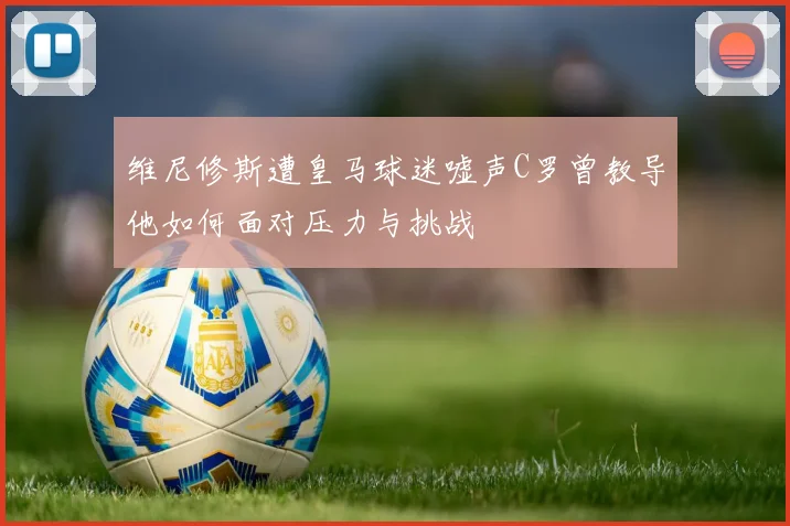 维尼修斯遭皇马球迷嘘声C罗曾教导他如何面对压力与挑战