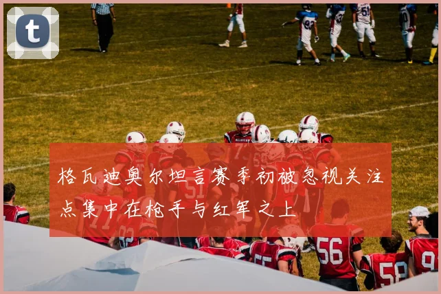 格瓦迪奥尔坦言赛季初被忽视关注点集中在枪手与红军之上