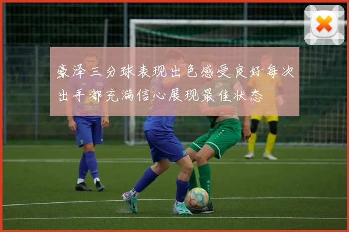 豪泽三分球表现出色感受良好每次出手都充满信心展现最佳状态