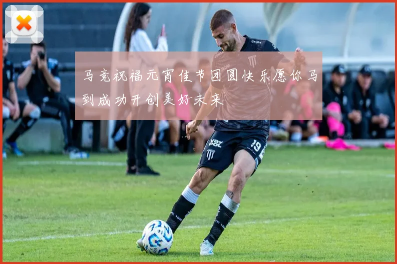 马竞祝福元宵佳节团圆快乐愿你马到成功开创美好未来