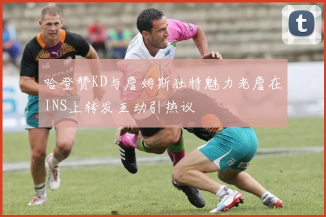 哈登赞KD与詹姆斯独特魅力老詹在INS上转发互动引热议
