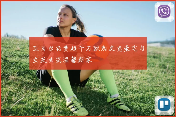 亚马尔花费超千万欧购皮克豪宅与女友共筑温馨新家