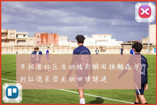 开拓者社区活动精彩瞬间杨瀚森与利拉德亲密互动回馈球迷
