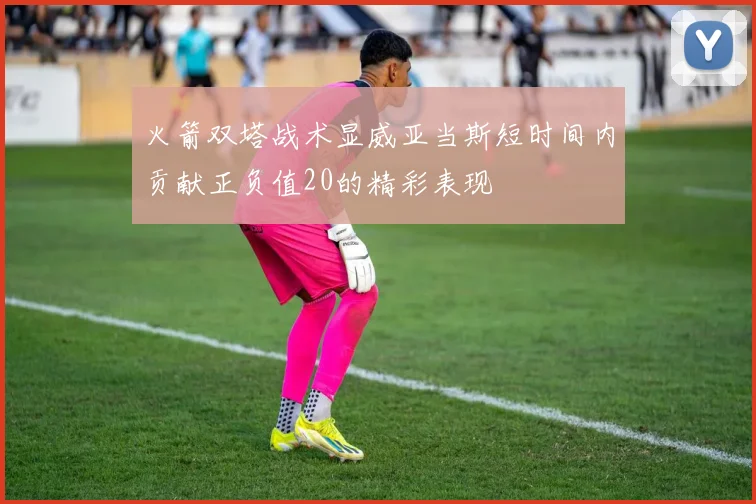 火箭双塔战术显威亚当斯短时间内贡献正负值20的精彩表现