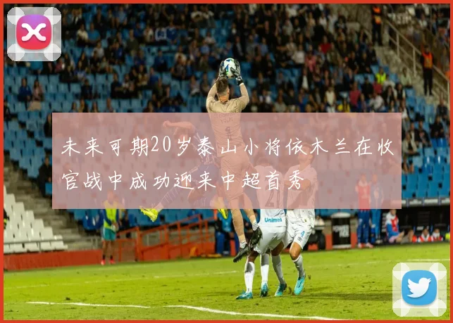 未来可期20岁泰山小将依木兰在收官战中成功迎来中超首秀