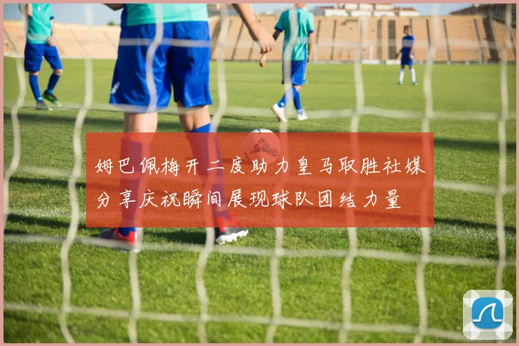 姆巴佩梅开二度助力皇马取胜社媒分享庆祝瞬间展现球队团结力量