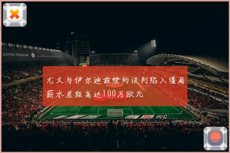 尤文与伊尔迪兹续约谈判陷入僵局薪水差距高达100万欧元