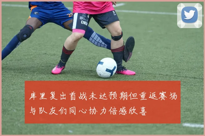 库里复出首战未达预期但重返赛场与队友们同心协力倍感欣喜