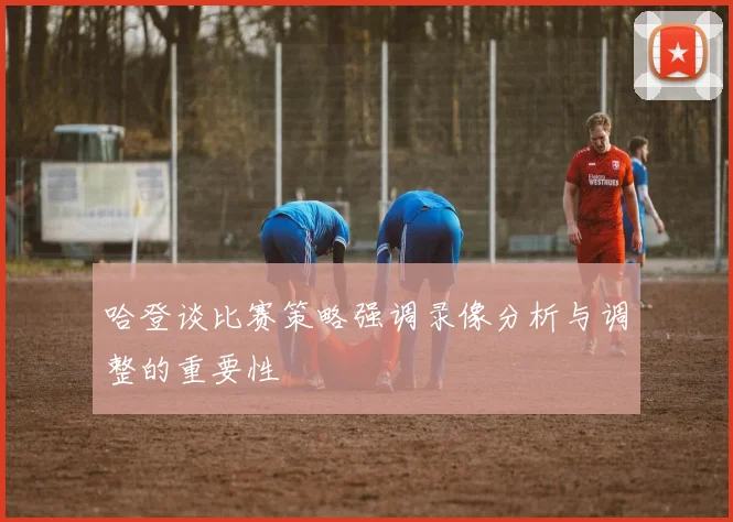 哈登谈比赛策略强调录像分析与调整的重要性