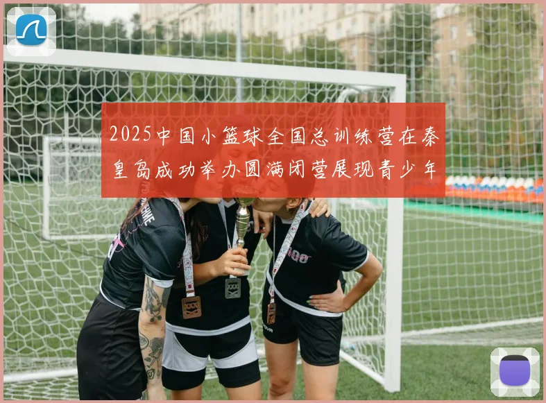 2025中国小篮球全国总训练营在秦皇岛成功举办圆满闭营展现青少年篮球新风貌