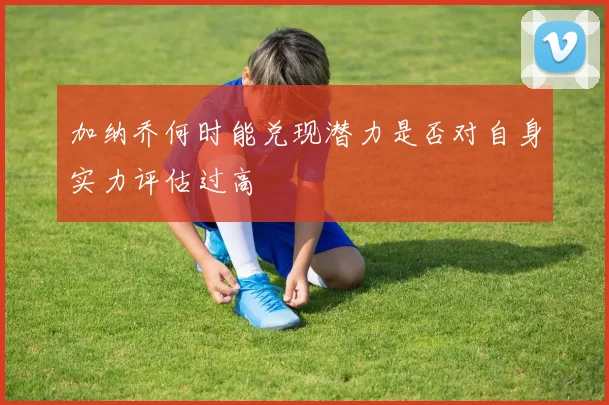 加纳乔何时能兑现潜力是否对自身实力评估过高