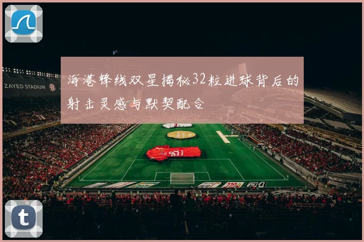 海港锋线双星揭秘32粒进球背后的射击灵感与默契配合