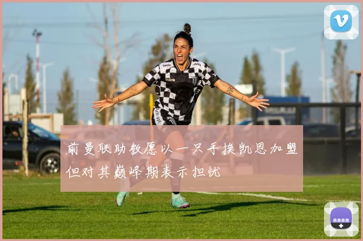 前曼联助教愿以一只手换凯恩加盟但对其巅峰期表示担忧