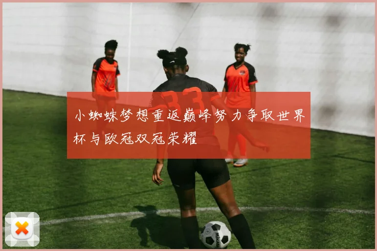 小蜘蛛梦想重返巅峰努力争取世界杯与欧冠双冠荣耀