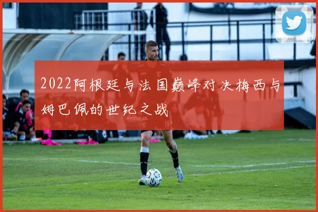 2022阿根廷与法国巅峰对决梅西与姆巴佩的世纪之战