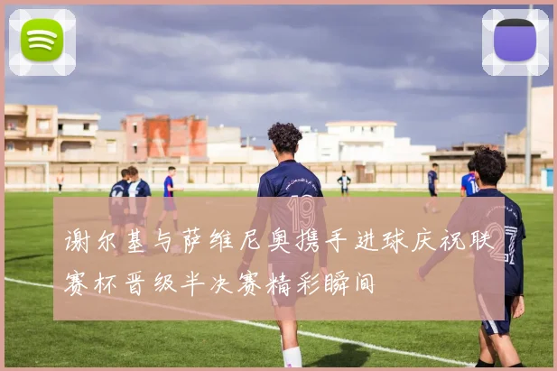 谢尔基与萨维尼奥携手进球庆祝联赛杯晋级半决赛精彩瞬间