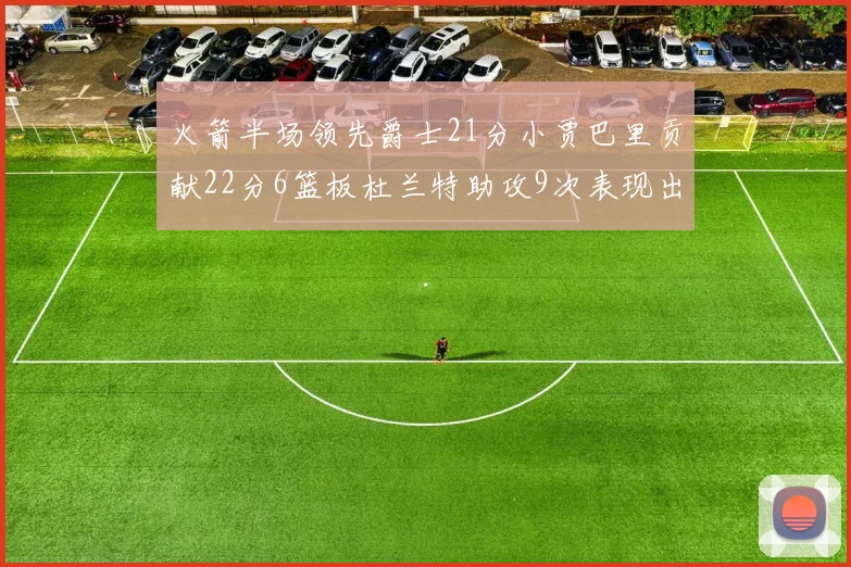 火箭半场领先爵士21分小贾巴里贡献22分6篮板杜兰特助攻9次表现出色