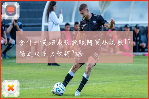 舍什科英超表现抢眼阿莫林执教17场进攻乏力仅得2球
